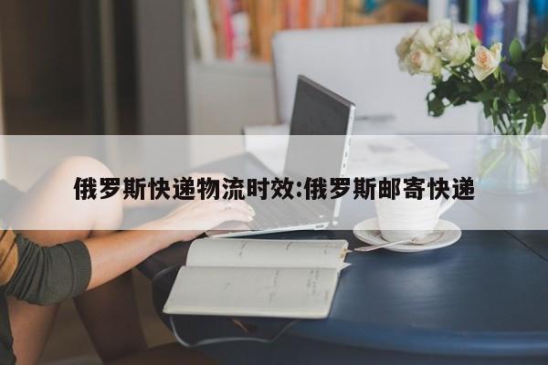 俄罗斯快递物流时效:俄罗斯邮寄快递